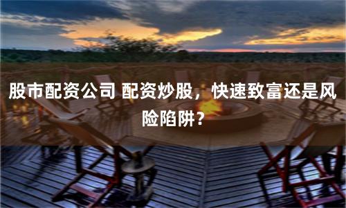 股市配资公司 配资炒股，快速致富还是风险陷阱？