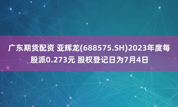 广东期货配资 亚辉龙(688575.SH)2023年度每股派0.273元 股权登记日为7月4日