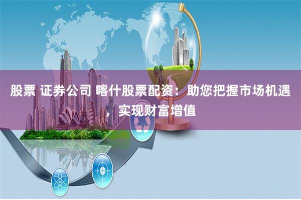 股票 证券公司 喀什股票配资：助您把握市场机遇，实现财富增值