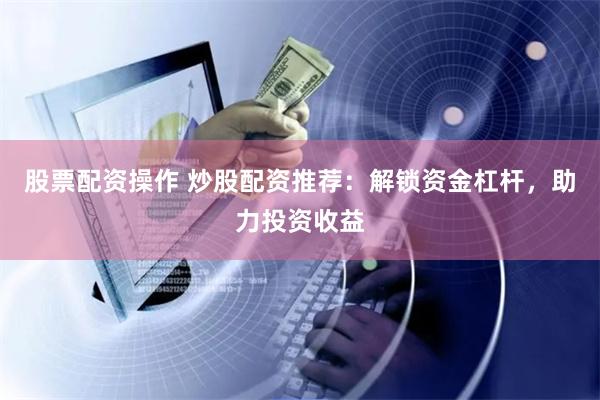 股票配资操作 炒股配资推荐：解锁资金杠杆，助力投资收益