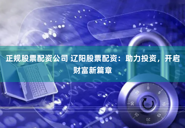 正规股票配资公司 辽阳股票配资：助力投资，开启财富新篇章