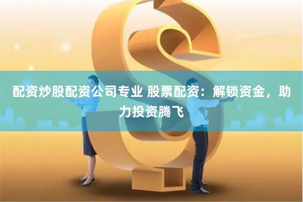 配资炒股配资公司专业 股票配资：解锁资金，助力投资腾飞