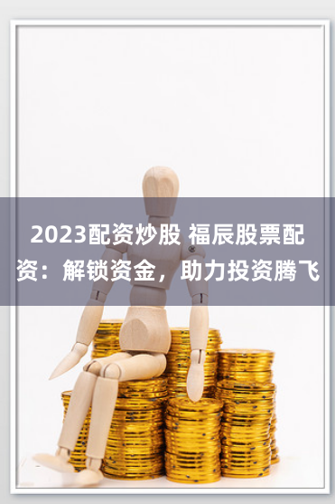 2023配资炒股 福辰股票配资：解锁资金，助力投资腾飞