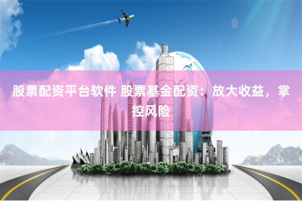 股票配资平台软件 股票基金配资：放大收益，掌控风险