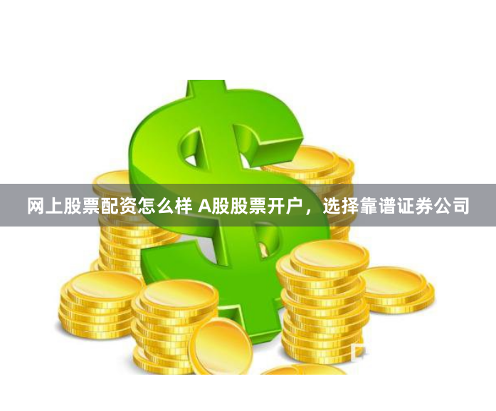 网上股票配资怎么样 A股股票开户，选择靠谱证券公司