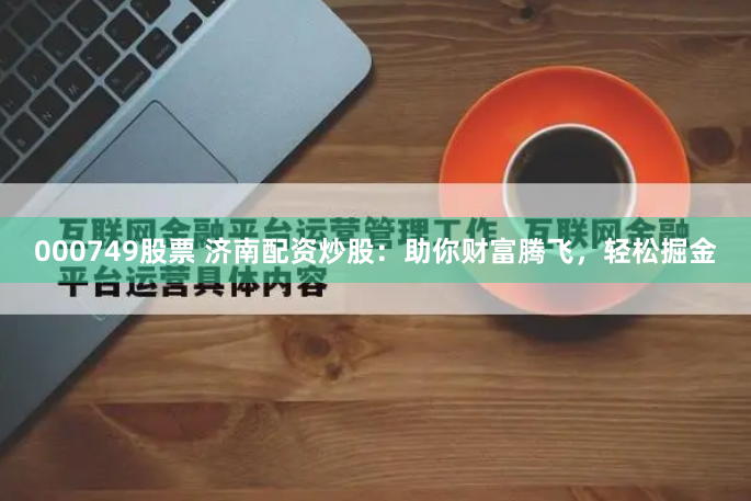000749股票 济南配资炒股：助你财富腾飞，轻松掘金