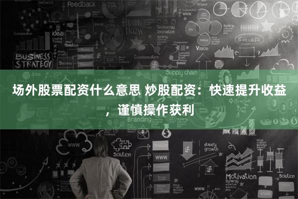 场外股票配资什么意思 炒股配资：快速提升收益，谨慎操作获利