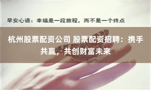 杭州股票配资公司 股票配资招聘：携手共赢，共创财富未来