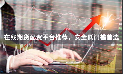 在线期货配资平台推荐，安全低门槛首选