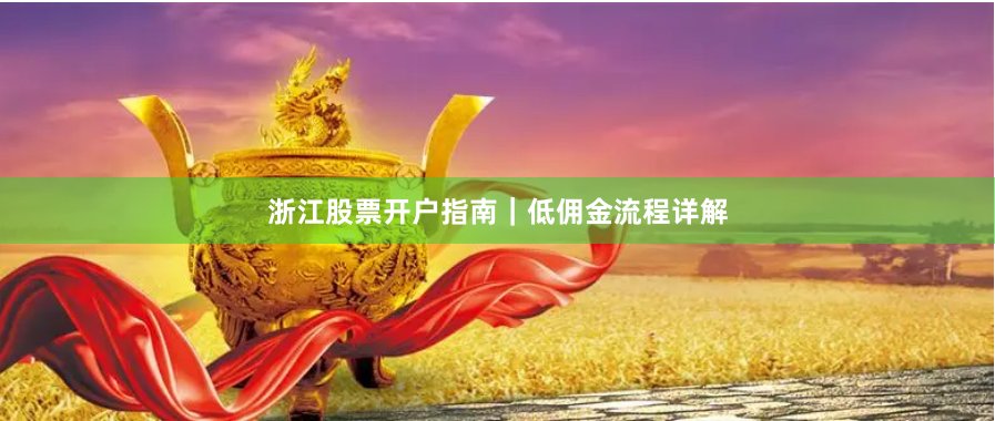 浙江股票开户指南｜低佣金流程详解