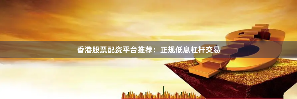 香港股票配资平台推荐：正规低息杠杆交易