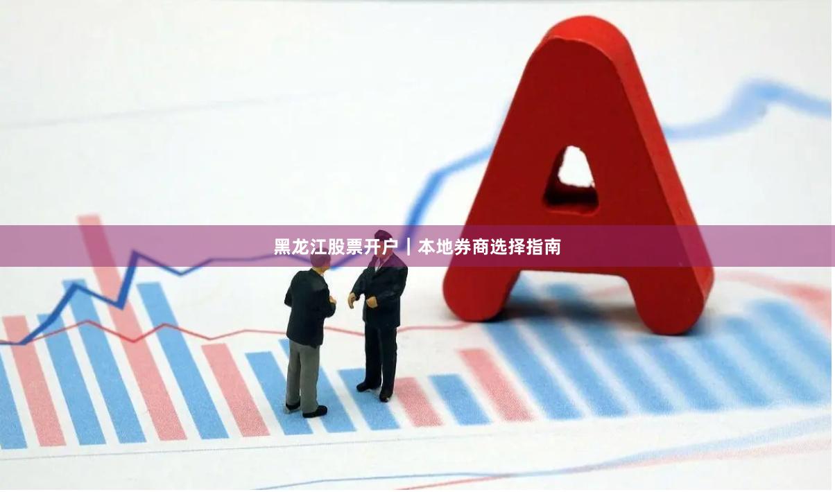 黑龙江股票开户｜本地券商选择指南