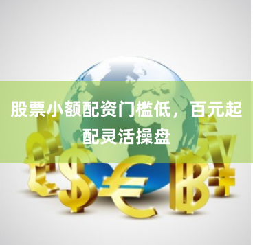 股票小额配资门槛低，百元起配灵活操盘